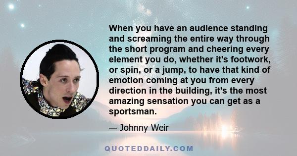 When you have an audience standing and screaming the entire way through the short program and cheering every element you do, whether it's footwork, or spin, or a jump, to have that kind of emotion coming at you from