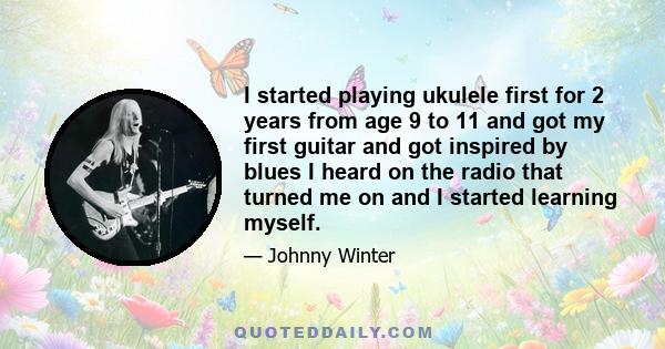 I started playing ukulele first for 2 years from age 9 to 11 and got my first guitar and got inspired by blues I heard on the radio that turned me on and I started learning myself.