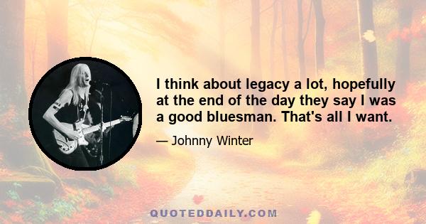 I think about legacy a lot, hopefully at the end of the day they say I was a good bluesman. That's all I want.