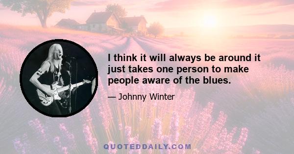 I think it will always be around it just takes one person to make people aware of the blues.