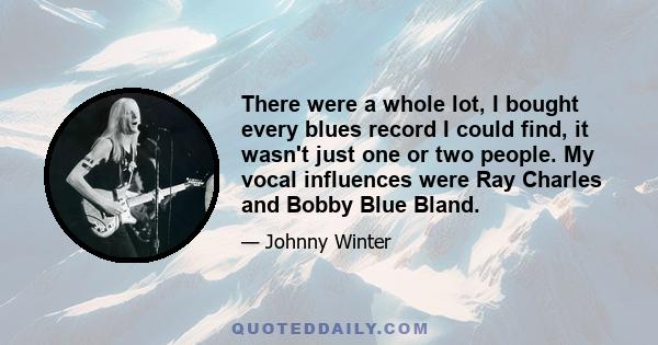 There were a whole lot, I bought every blues record I could find, it wasn't just one or two people. My vocal influences were Ray Charles and Bobby Blue Bland.