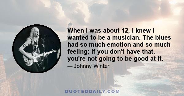 When I was about 12, I knew I wanted to be a musician. The blues had so much emotion and so much feeling; if you don't have that, you're not going to be good at it.