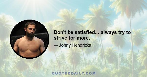 Don't be satisfied... always try to strive for more.