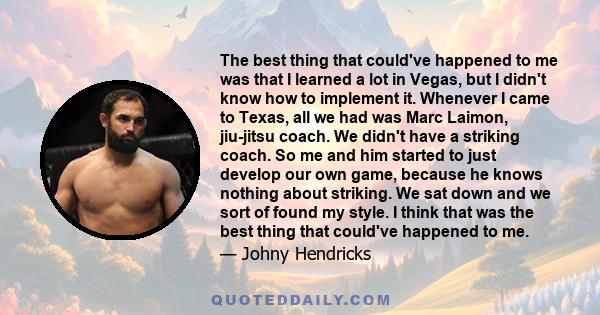 The best thing that could've happened to me was that I learned a lot in Vegas, but I didn't know how to implement it. Whenever I came to Texas, all we had was Marc Laimon, jiu-jitsu coach. We didn't have a striking