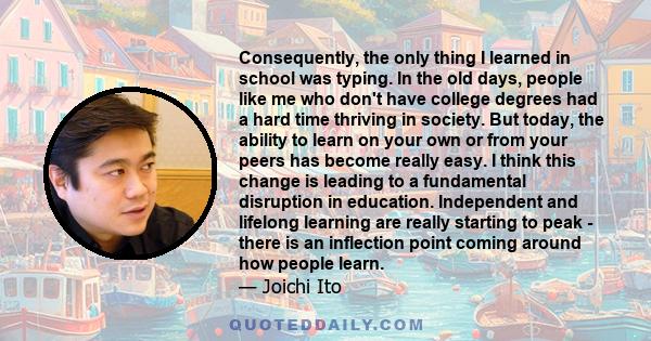 Consequently, the only thing I learned in school was typing. In the old days, people like me who don't have college degrees had a hard time thriving in society. But today, the ability to learn on your own or from your