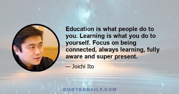 Education is what people do to you. Learning is what you do to yourself. Focus on being connected, always learning, fully aware and super present.