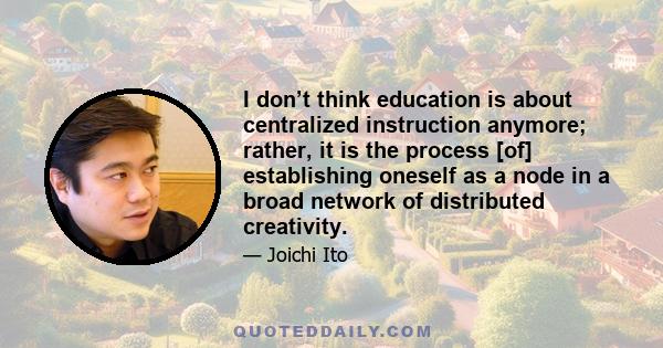 I don’t think education is about centralized instruction anymore; rather, it is the process [of] establishing oneself as a node in a broad network of distributed creativity.