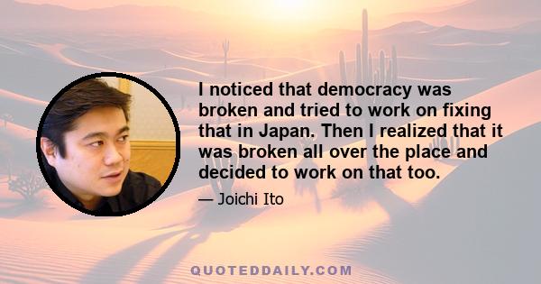 I noticed that democracy was broken and tried to work on fixing that in Japan. Then I realized that it was broken all over the place and decided to work on that too.