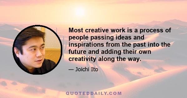 Most creative work is a process of people passing ideas and inspirations from the past into the future and adding their own creativity along the way.