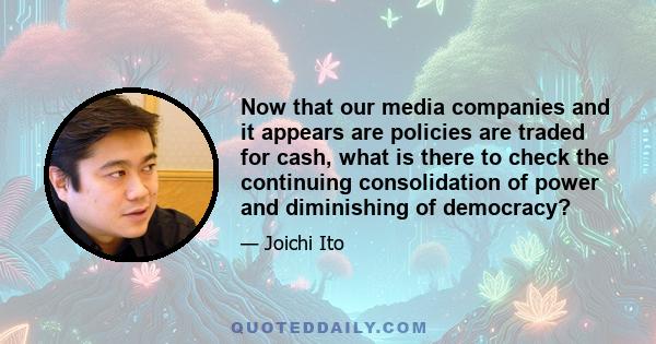 Now that our media companies and it appears are policies are traded for cash, what is there to check the continuing consolidation of power and diminishing of democracy?