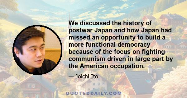 We discussed the history of postwar Japan and how Japan had missed an opportunity to build a more functional democracy because of the focus on fighting communism driven in large part by the American occupation.