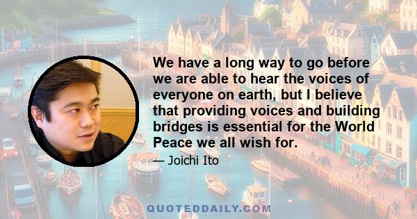 We have a long way to go before we are able to hear the voices of everyone on earth, but I believe that providing voices and building bridges is essential for the World Peace we all wish for.