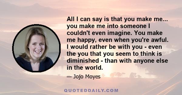 All I can say is that you make me... you make me into someone I couldn't even imagine. You make me happy, even when you're awful. I would rather be with you - even the you that you seem to think is diminished - than