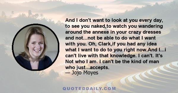 And I don't want to look at you every day, to see you naked,to watch you wandering around the annexe in your crazy dresses and not...not be able to do what I want with you. Oh, Clark,if you had any idea what I want to