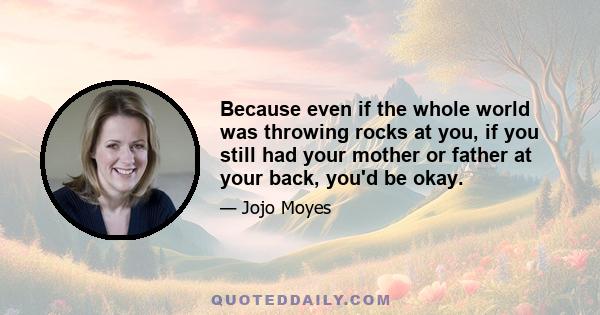 Because even if the whole world was throwing rocks at you, if you still had your mother or father at your back, you'd be okay.