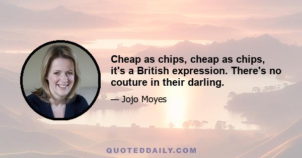 Cheap as chips, cheap as chips, it's a British expression. There's no couture in their darling.