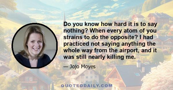 Do you know how hard it is to say nothing? When every atom of you strains to do the opposite? I had practiced not saying anything the whole way from the airport, and it was still nearly killing me.