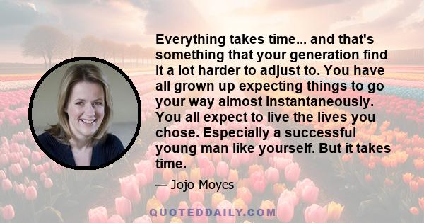 Everything takes time... and that's something that your generation find it a lot harder to adjust to. You have all grown up expecting things to go your way almost instantaneously. You all expect to live the lives you