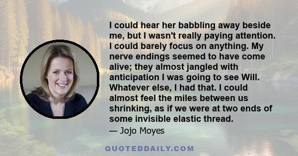 I could hear her babbling away beside me, but I wasn't really paying attention. I could barely focus on anything. My nerve endings seemed to have come alive; they almost jangled with anticipation I was going to see