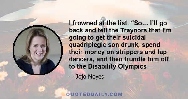 I frowned at the list. “So… I’ll go back and tell the Traynors that I’m going to get their suicidal quadriplegic son drunk, spend their money on strippers and lap dancers, and then trundle him off to the Disability