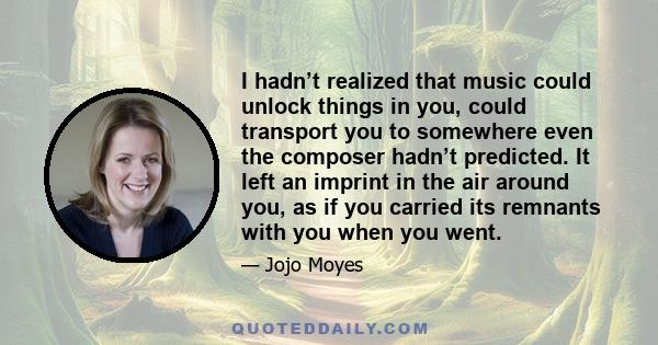 I hadn’t realized that music could unlock things in you, could transport you to somewhere even the composer hadn’t predicted. It left an imprint in the air around you, as if you carried its remnants with you when you