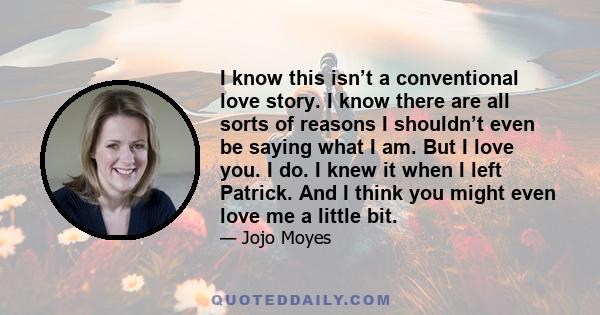 I know this isn’t a conventional love story. I know there are all sorts of reasons I shouldn’t even be saying what I am. But I love you. I do. I knew it when I left Patrick. And I think you might even love me a little