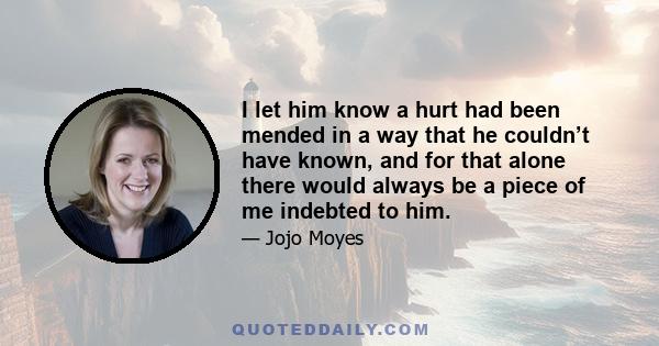 I let him know a hurt had been mended in a way that he couldn’t have known, and for that alone there would always be a piece of me indebted to him.