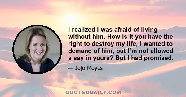 I realized I was afraid of living without him. How is it you have the right to destroy my life, I wanted to demand of him, but I’m not allowed a say in yours? But I had promised.