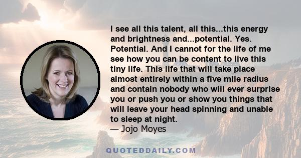 I see all this talent, all this...this energy and brightness and...potential. Yes. Potential. And I cannot for the life of me see how you can be content to live this tiny life. This life that will take place almost