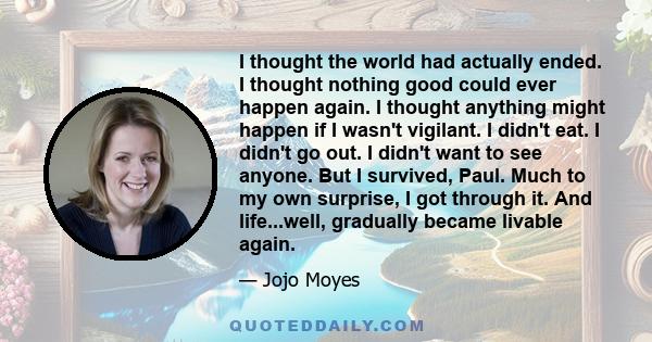 I thought the world had actually ended. I thought nothing good could ever happen again. I thought anything might happen if I wasn't vigilant. I didn't eat. I didn't go out. I didn't want to see anyone. But I survived,