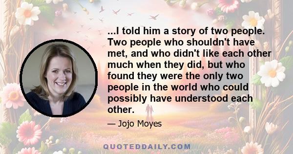 ...I told him a story of two people. Two people who shouldn't have met, and who didn't like each other much when they did, but who found they were the only two people in the world who could possibly have understood each 