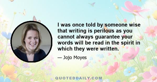 I was once told by someone wise that writing is perilous as you cannot always guarantee your words will be read in the spirit in which they were written.