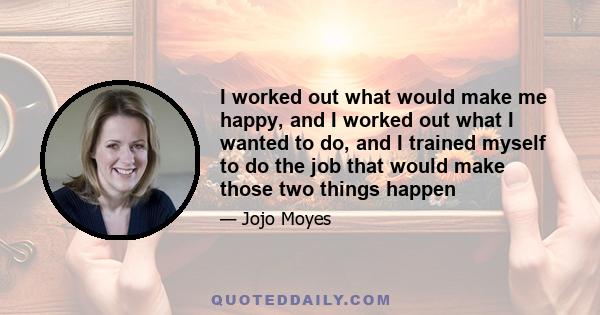 I worked out what would make me happy, and I worked out what I wanted to do, and I trained myself to do the job that would make those two things happen