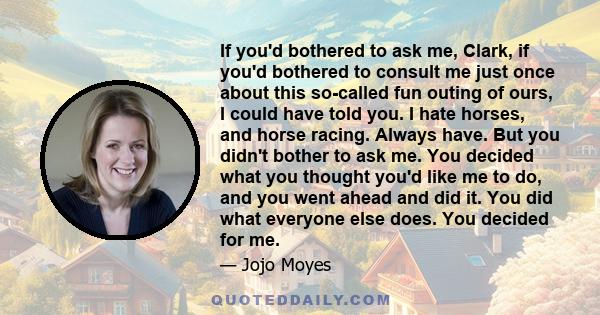 If you'd bothered to ask me, Clark, if you'd bothered to consult me just once about this so-called fun outing of ours, I could have told you. I hate horses, and horse racing. Always have. But you didn't bother to ask