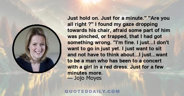 Just hold on. Just for a minute. Are you all right ? I found my gaze dropping towards his chair, afraid some part of him was pinched, or trapped, that I had got something wrong. I'm fine. I just...I don't want to go in