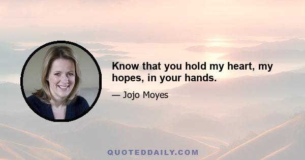 Know that you hold my heart, my hopes, in your hands.