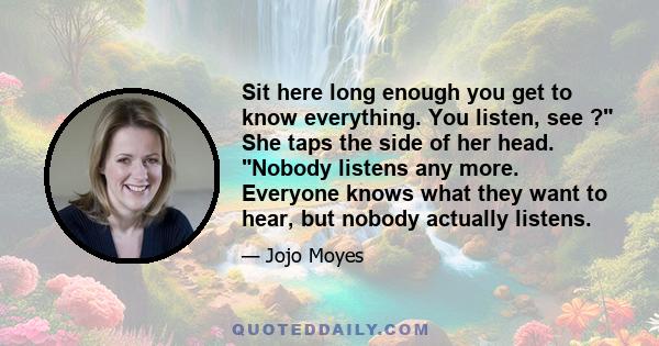 Sit here long enough you get to know everything. You listen, see ? She taps the side of her head. Nobody listens any more. Everyone knows what they want to hear, but nobody actually listens.