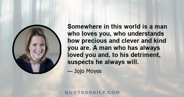 Somewhere in this world is a man who loves you, who understands how precious and clever and kind you are. A man who has always loved you and, to his detriment, suspects he always will.