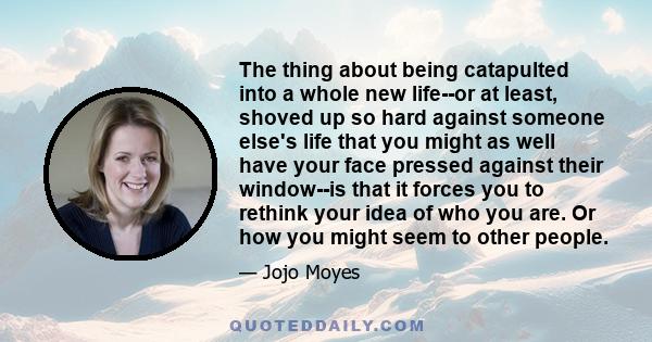 The thing about being catapulted into a whole new life--or at least, shoved up so hard against someone else's life that you might as well have your face pressed against their window--is that it forces you to rethink