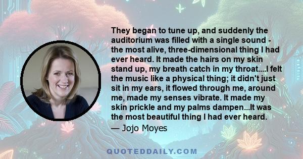 They began to tune up, and suddenly the auditorium was filled with a single sound - the most alive, three-dimensional thing I had ever heard. It made the hairs on my skin stand up, my breath catch in my throat....I felt 