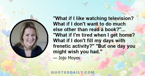 What if I like watching television? What if I don't want to do much else other than read a book?... What if I'm tired when I get home? What if I don't fill my days with frenetic activity? But one day you might wish you