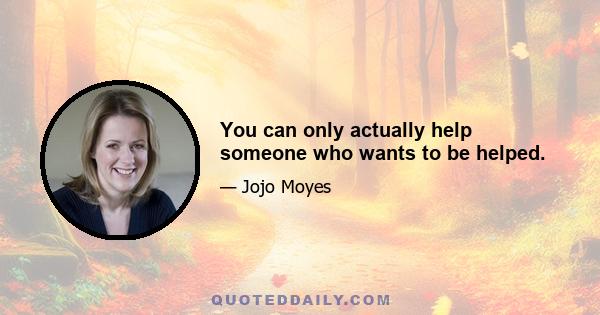 You can only actually help someone who wants to be helped.