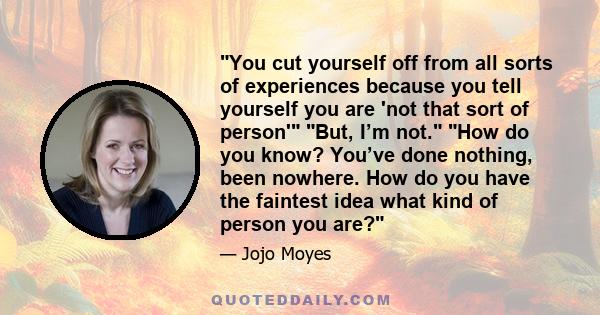 You cut yourself off from all sorts of experiences because you tell yourself you are 'not that sort of person' But, I’m not. How do you know? You’ve done nothing, been nowhere. How do you have the faintest idea what