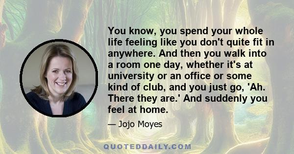 You know, you spend your whole life feeling like you don't quite fit in anywhere. And then you walk into a room one day, whether it's at university or an office or some kind of club, and you just go, 'Ah. There they