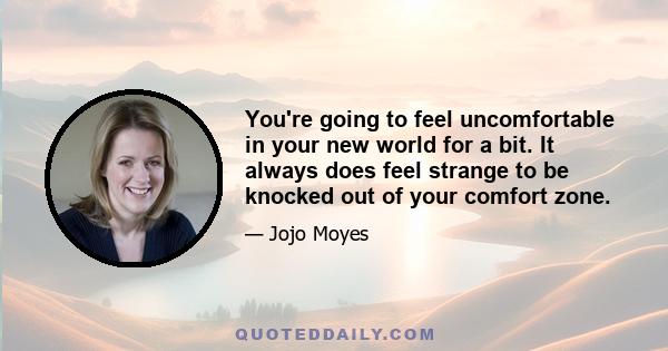 ​​​​​​You're going to feel uncomfortable in your new world for a bit. It always does feel strange to be knocked out of your comfort zone.