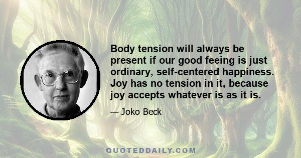 Body tension will always be present if our good feeing is just ordinary, self-centered happiness. Joy has no tension in it, because joy accepts whatever is as it is.