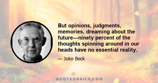 But opinions, judgments, memories, dreaming about the future—ninety percent of the thoughts spinning around in our heads have no essential reality.