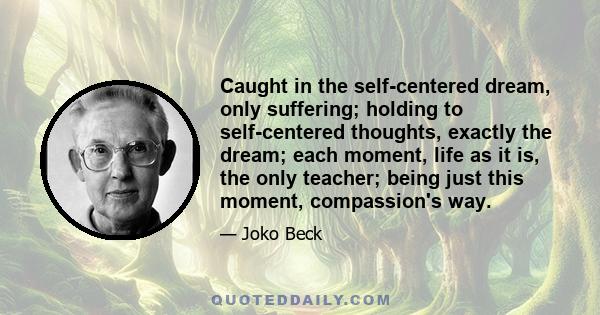 Caught in the self-centered dream, only suffering; holding to self-centered thoughts, exactly the dream; each moment, life as it is, the only teacher; being just this moment, compassion's way.