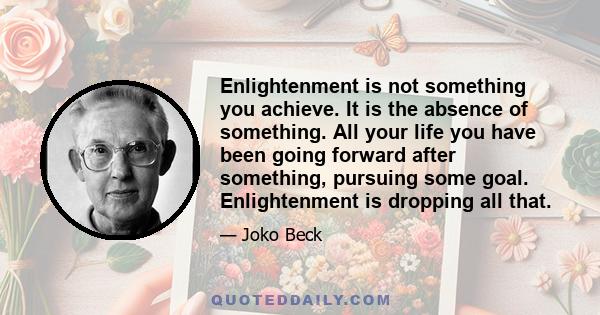 Enlightenment is not something you achieve. It is the absence of something. All your life you have been going forward after something, pursuing some goal. Enlightenment is dropping all that.