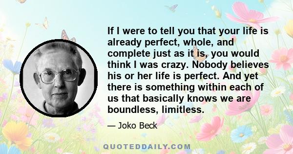 If I were to tell you that your life is already perfect, whole, and complete just as it is, you would think I was crazy. Nobody believes his or her life is perfect. And yet there is something within each of us that